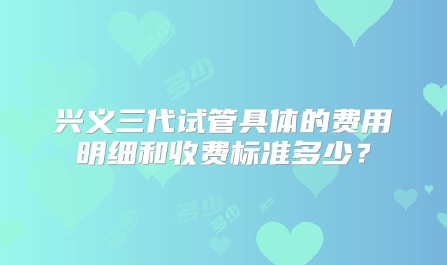 兴义三代试管具体的费用明细和收费标准多少?