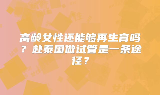 高龄女性还能够再生育吗？赴泰国做试管是一条途径？