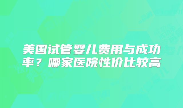 美国试管婴儿费用与成功率？哪家医院性价比较高