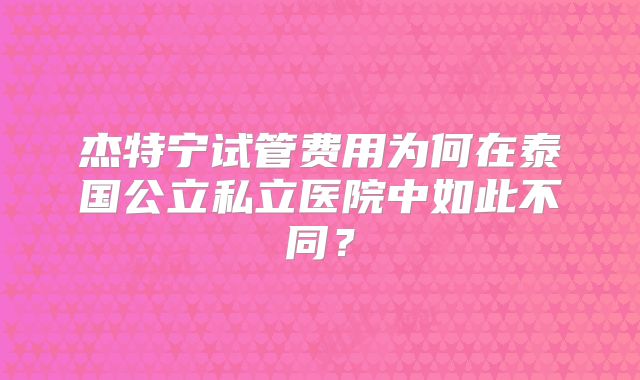 杰特宁试管费用为何在泰国公立私立医院中如此不同？