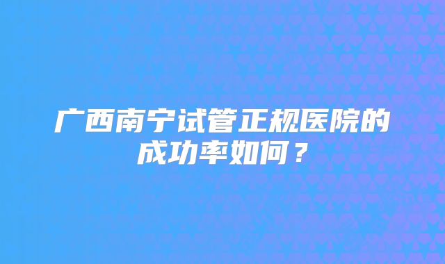 广西南宁试管正规医院的成功率如何？