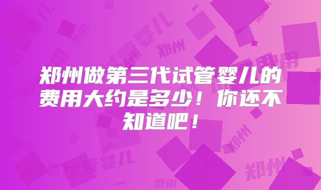 郑州做第三代试管婴儿的费用大约是多少!你还不知道吧!