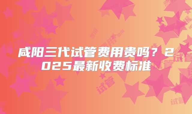 咸阳三代试管费用贵吗？2025最新收费标准