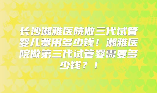 长沙湘雅医院做三代试管婴儿费用多少钱!湘雅医院做第三代试管婴需要多少钱?!