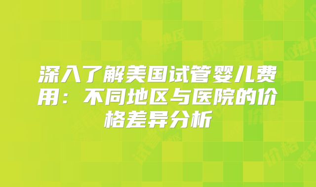 深入了解美国试管婴儿费用：不同地区与医院的价格差异分析