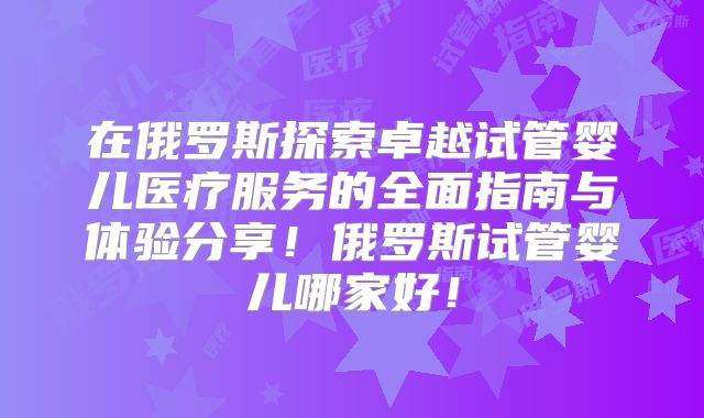 在俄罗斯探索卓越试管婴儿医疗服务的全面指南与体验分享！俄罗斯试管婴儿哪家好！
