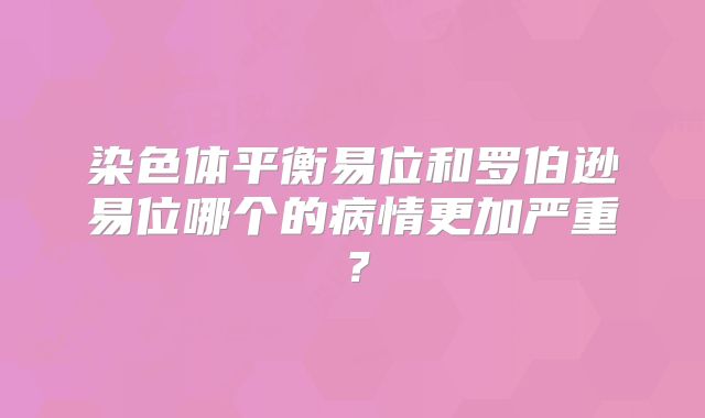 染色体平衡易位和罗伯逊易位哪个的病情更加严重？