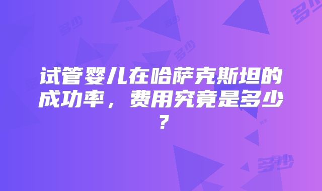 试管婴儿在哈萨克斯坦的成功率，费用究竟是多少？