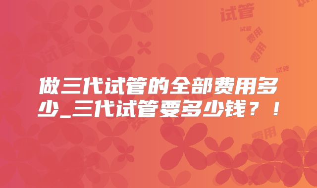 做三代试管的全部费用多少_三代试管要多少钱？！