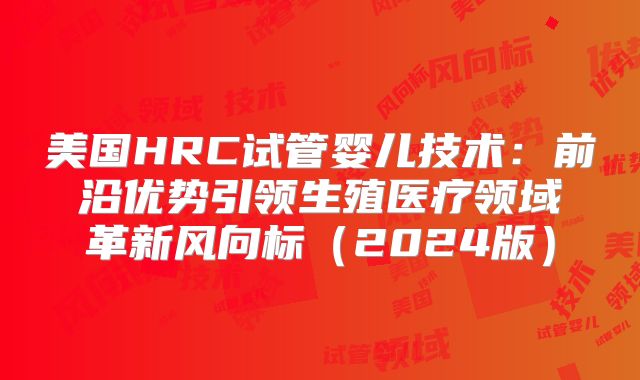 美国HRC试管婴儿技术：前沿优势引领生殖医疗领域革新风向标（2024版）