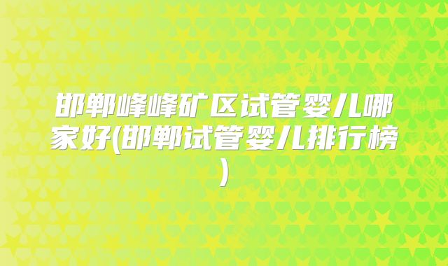 邯郸峰峰矿区试管婴儿哪家好(邯郸试管婴儿排行榜)