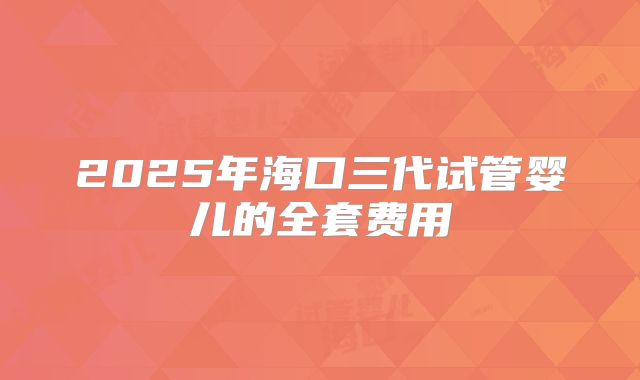 2025年海口三代试管婴儿的全套费用