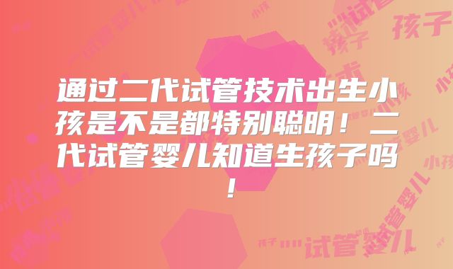 通过二代试管技术出生小孩是不是都特别聪明!二代试管婴儿知道生孩子吗!