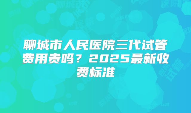 聊城市人民医院三代试管费用贵吗？2025最新收费标准