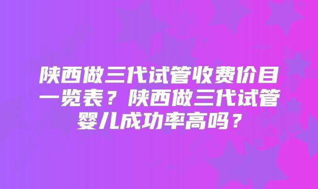 陕西做三代试管收费价目一览表？陕西做三代试管婴儿成功率高吗？
