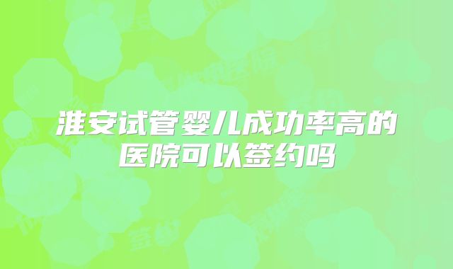 淮安试管婴儿成功率高的医院可以签约吗