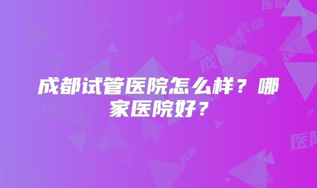 成都试管医院怎么样？哪家医院好？