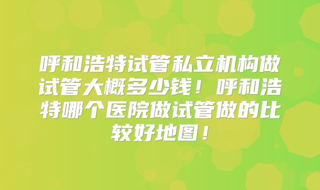 呼和浩特试管私立机构做试管大概多少钱！呼和浩特哪个医院做试管做的比较好地图！