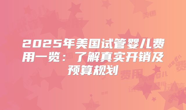 2025年美国试管婴儿费用一览：了解真实开销及预算规划