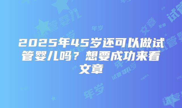 2025年45岁还可以做试管婴儿吗?想要成功来看文章