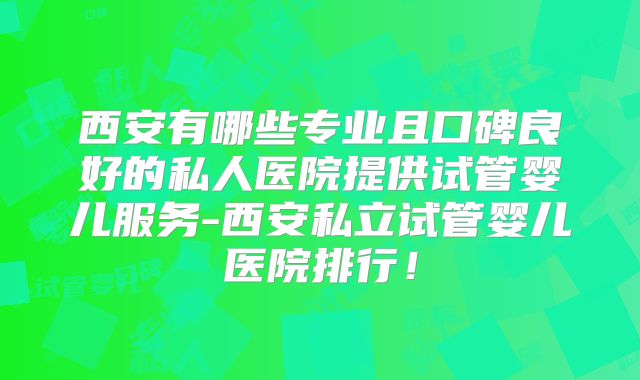 西安有哪些专业且口碑良好的私人医院提供试管婴儿服务-西安私立试管婴儿医院排行！