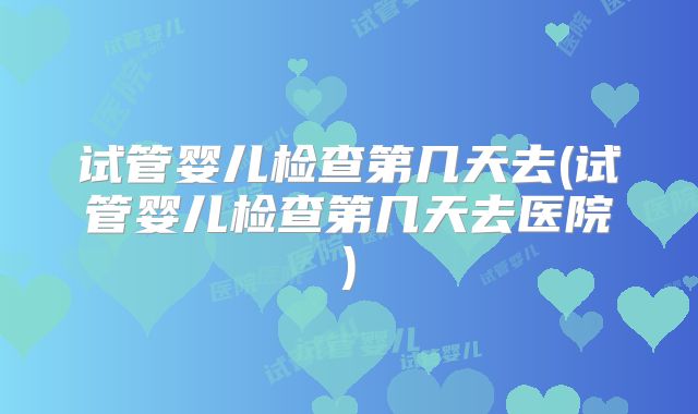 试管婴儿检查第几天去(试管婴儿检查第几天去医院)