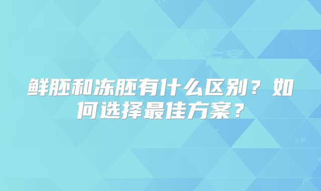 鲜胚和冻胚有什么区别？如何选择最佳方案？