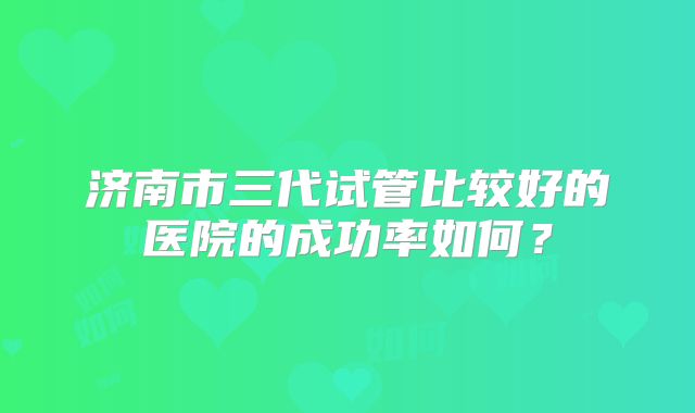 济南市三代试管比较好的医院的成功率如何?