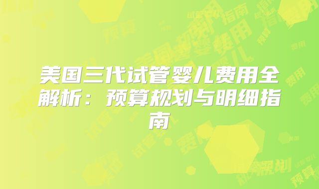 美国三代试管婴儿费用全解析：预算规划与明细指南