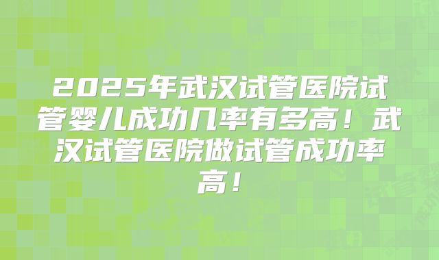 2025年武汉试管医院试管婴儿成功几率有多高!武汉试管医院做试管成功率高!