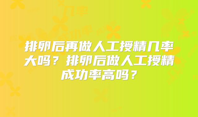 排卵后再做人工授精几率大吗？排卵后做人工授精成功率高吗？