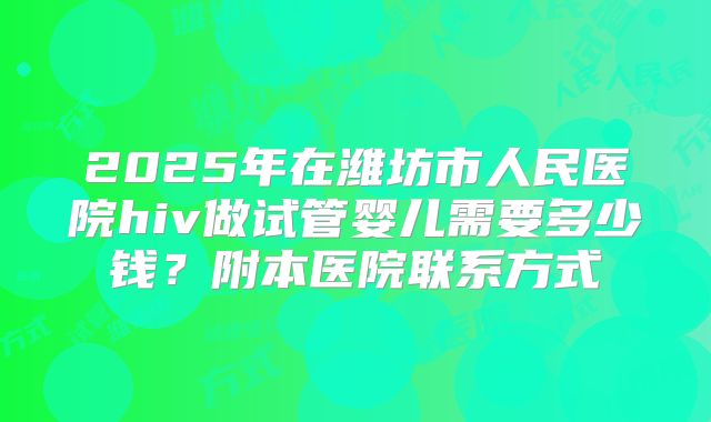 2025年在潍坊市人民医院hiv做试管婴儿需要多少钱？附本医院联系方式