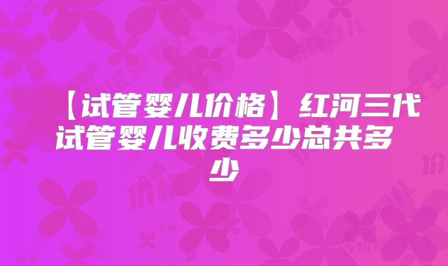 【试管婴儿价格】红河三代试管婴儿收费多少总共多少