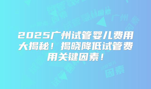 2025广州试管婴儿费用大揭秘!揭晓降低试管费用关键因素!