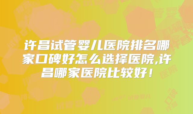 许昌试管婴儿医院排名哪家口碑好怎么选择医院,许昌哪家医院比较好！