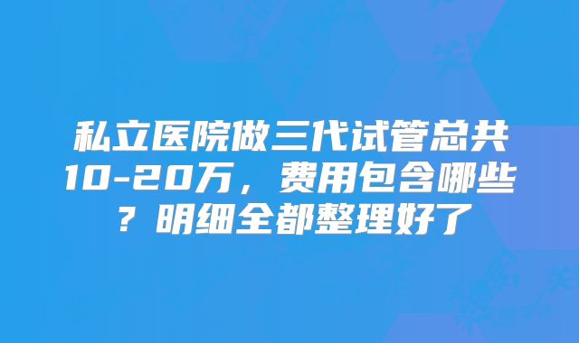 私立医院做三代试管总共10-20万，费用包含哪些？明细全都整理好了