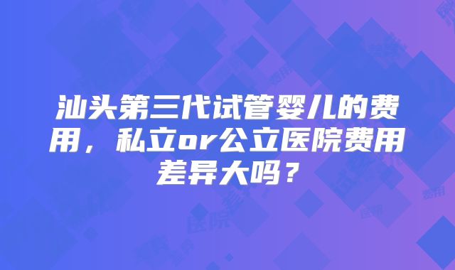 汕头第三代试管婴儿的费用，私立or公立医院费用差异大吗？