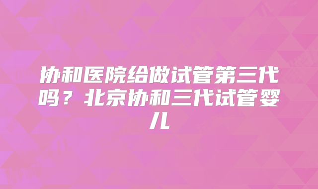 协和医院给做试管第三代吗?北京协和三代试管婴儿
