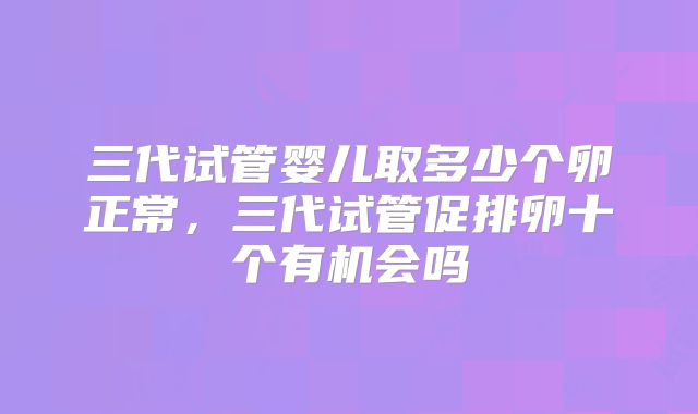三代试管婴儿取多少个卵正常，三代试管促排卵十个有机会吗
