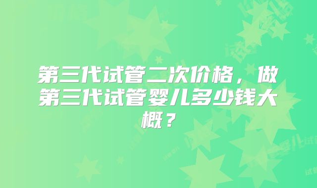 第三代试管二次价格，做第三代试管婴儿多少钱大概？