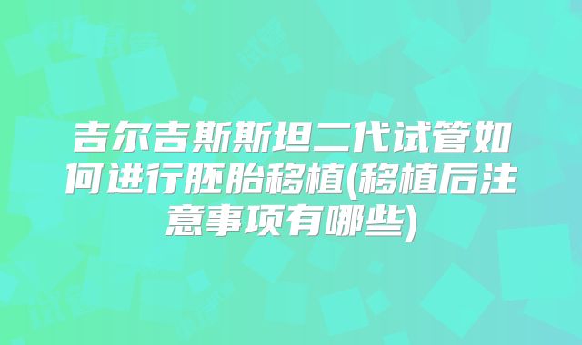 吉尔吉斯斯坦二代试管如何进行胚胎移植(移植后注意事项有哪些)