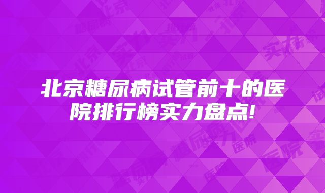 北京糖尿病试管前十的医院排行榜实力盘点!