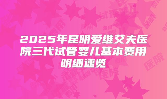 2025年昆明爱维艾夫医院三代试管婴儿基本费用明细速览