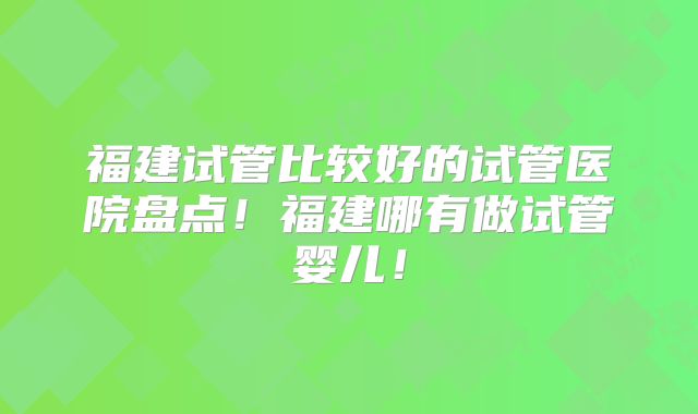 福建试管比较好的试管医院盘点！福建哪有做试管婴儿！