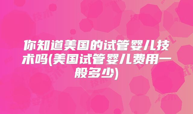 你知道美国的试管婴儿技术吗(美国试管婴儿费用一般多少)