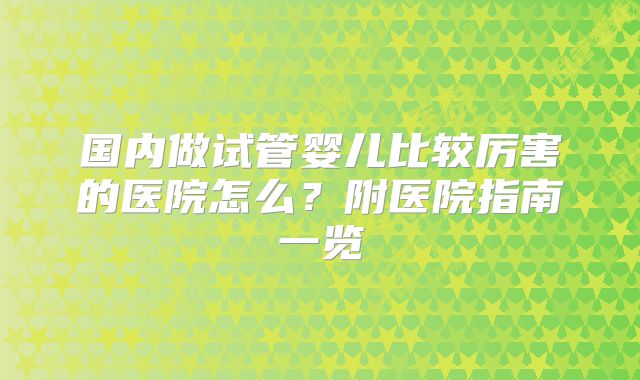 国内做试管婴儿比较厉害的医院怎么？附医院指南一览