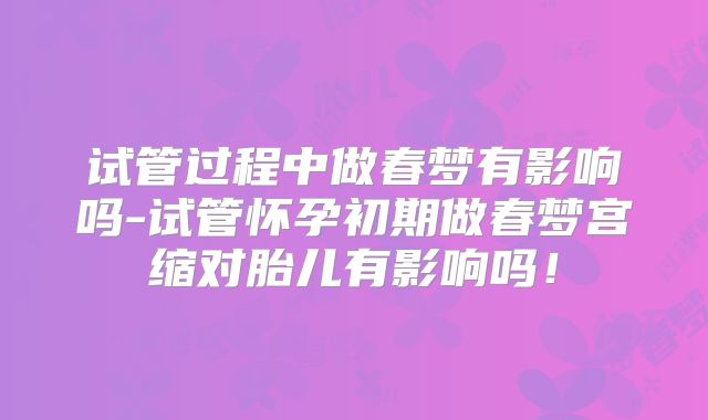 试管过程中做春梦有影响吗-试管怀孕初期做春梦宫缩对胎儿有影响吗！