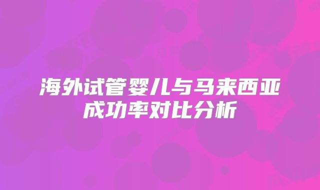 海外试管婴儿与马来西亚成功率对比分析