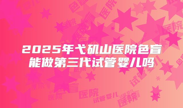 2025年弋矶山医院色盲能做第三代试管婴儿吗