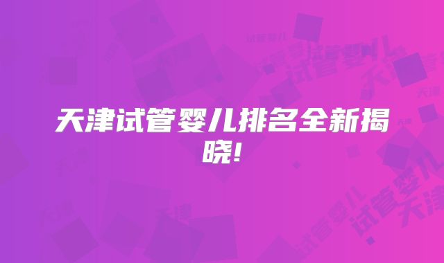 天津试管婴儿排名全新揭晓!
